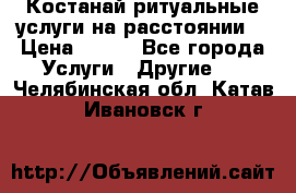 Костанай-ритуальные услуги на расстоянии. › Цена ­ 100 - Все города Услуги » Другие   . Челябинская обл.,Катав-Ивановск г.